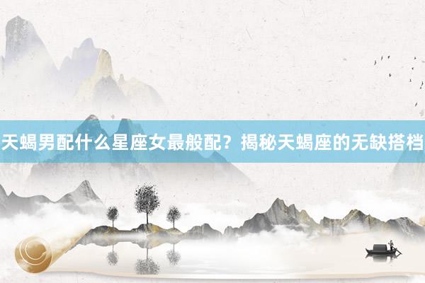 天蝎男配什么星座女最般配？揭秘天蝎座的无缺搭档